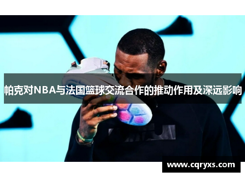 帕克对NBA与法国篮球交流合作的推动作用及深远影响 帕克对NBA与法国篮球交流合作的推动作用及深远影响